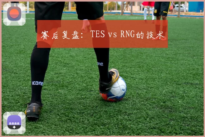 赛后复盘：TES vs RNG的技术