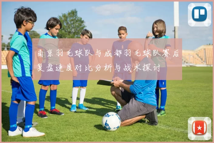南京羽毛球队与成都羽毛球队赛后复盘速度对比分析与战术探讨