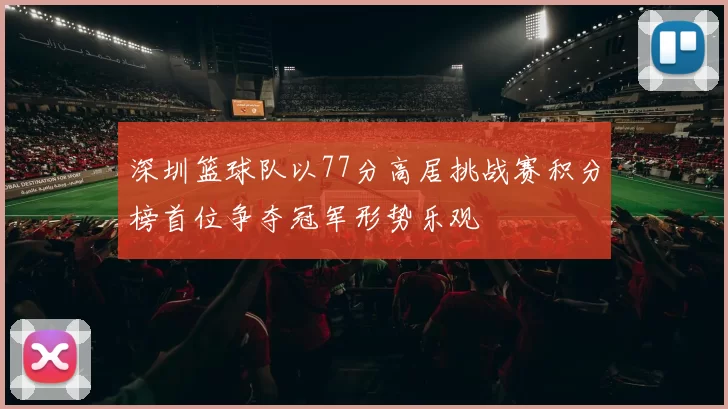 深圳篮球队以77分高居挑战赛积分榜首位争夺冠军形势乐观