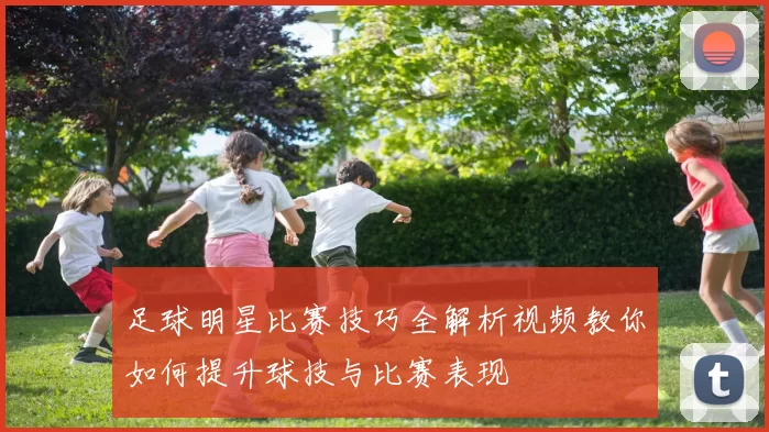 足球明星比赛技巧全解析视频教你如何提升球技与比赛表现