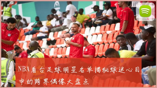 NBA看台足球明星名单揭秘球迷心目中的跨界偶像大盘点
