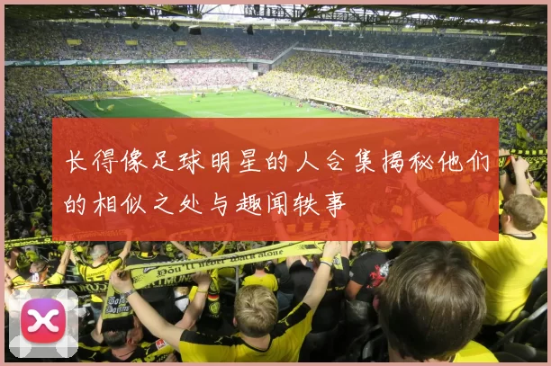 长得像足球明星的人合集揭秘他们的相似之处与趣闻轶事