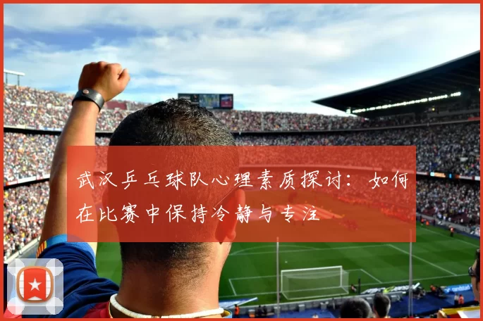 武汉乒乓球队心理素质探讨：如何在比赛中保持冷静与专注