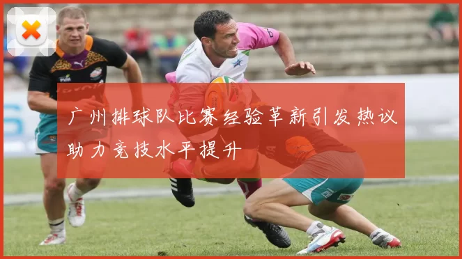 广州排球队比赛经验革新引发热议助力竞技水平提升