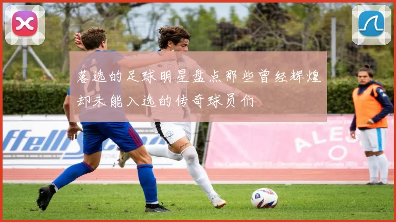 落选的足球明星盘点那些曾经辉煌却未能入选的传奇球员们