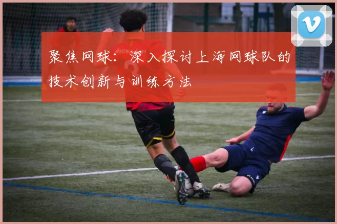 聚焦网球：深入探讨上海网球队的技术创新与训练方法